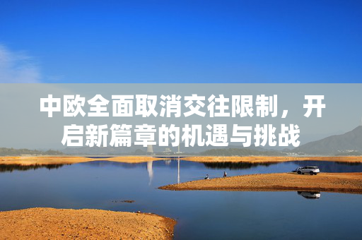 中欧全面取消交往限制，开启新篇章的机遇与挑战