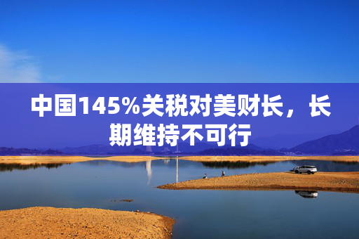 中国145%关税对美财长，长期维持不可行