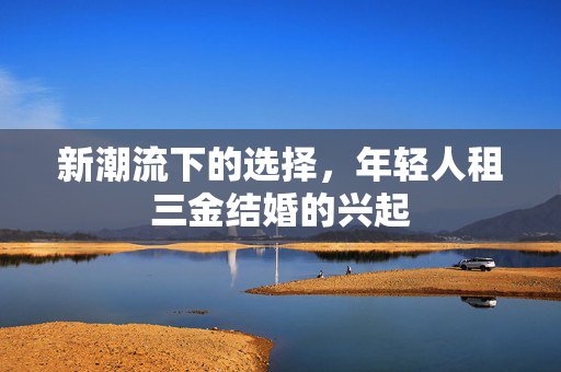 新潮流下的选择，年轻人租三金结婚的兴起