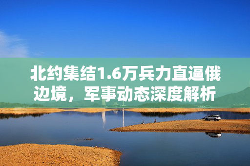 北约集结1.6万兵力直逼俄边境，军事动态深度解析