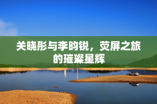 关晓彤与李昀锐，荧屏之旅的璀璨星辉