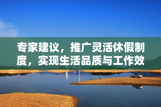 专家建议，推广灵活休假制度，实现生活品质与工作效率双提升的保障