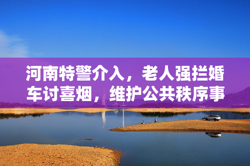河南特警介入，老人强拦婚车讨喜烟，维护公共秩序事件圆满解决