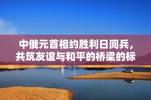 中俄元首相约胜利日阅兵，共筑友谊与和平的桥梁的标题生成