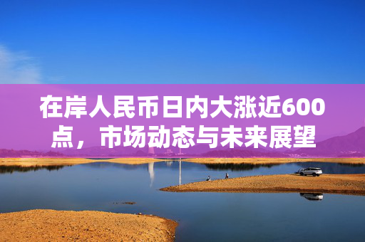 在岸人民币日内大涨近600点，市场动态与未来展望