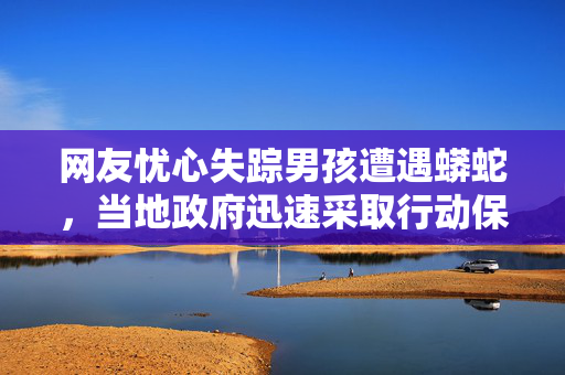 网友忧心失踪男孩遭遇蟒蛇，当地政府迅速采取行动保障安全