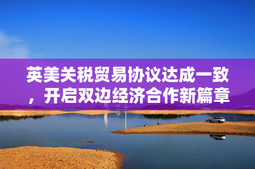英美关税贸易协议达成一致，开启双边经济合作新篇章