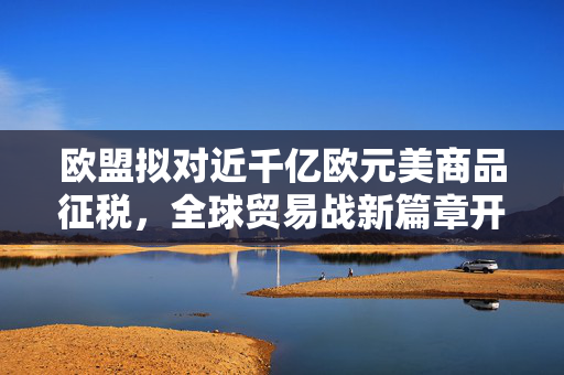 欧盟拟对近千亿欧元美商品征税，全球贸易战新篇章开启