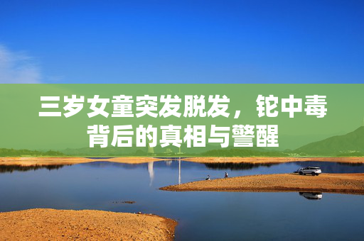 三岁女童突发脱发，铊中毒背后的真相与警醒