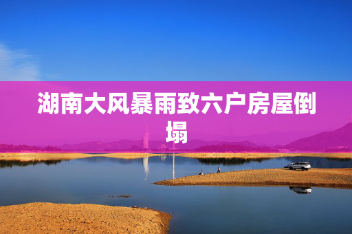 湖南大风暴雨致六户房屋倒塌
