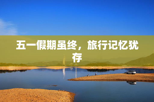 五一假期虽终，旅行记忆犹存
