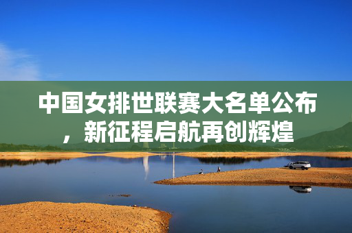 中国女排世联赛大名单公布，新征程启航再创辉煌