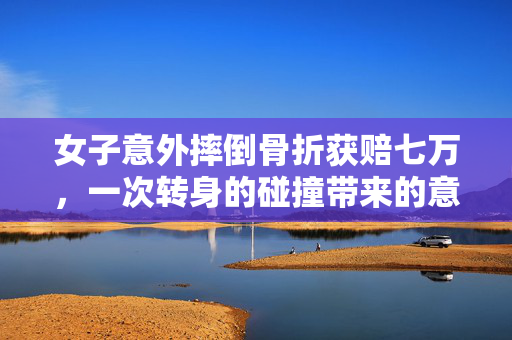 女子意外摔倒骨折获赔七万，一次转身的碰撞带来的意外与赔偿