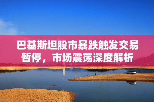 巴基斯坦股市暴跌触发交易暂停，市场震荡深度解析