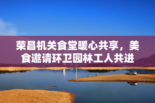 荣昌机关食堂暖心共享，美食邀请环卫园林工人共进