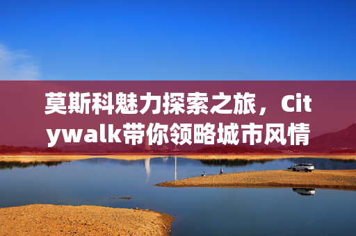 莫斯科魅力探索之旅，Citywalk带你领略城市风情