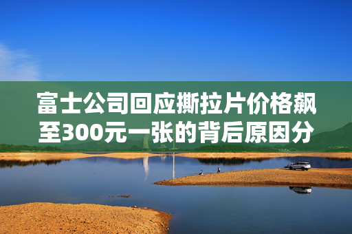 富士公司回应撕拉片价格飙至300元一张的背后原因分析