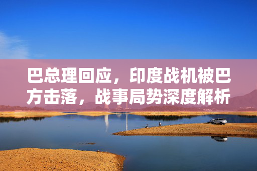 巴总理回应，印度战机被巴方击落，战事局势深度解析