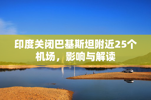 印度关闭巴基斯坦附近25个机场，影响与解读