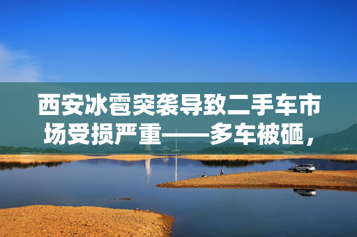 西安冰雹突袭导致二手车市场受损严重——多车被砸，商家损失惨重