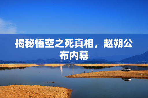 揭秘悟空之死真相，赵朔公布内幕