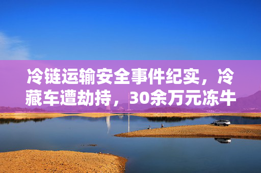冷链运输安全事件纪实，冷藏车遭劫持，30余万元冻牛肉被抢