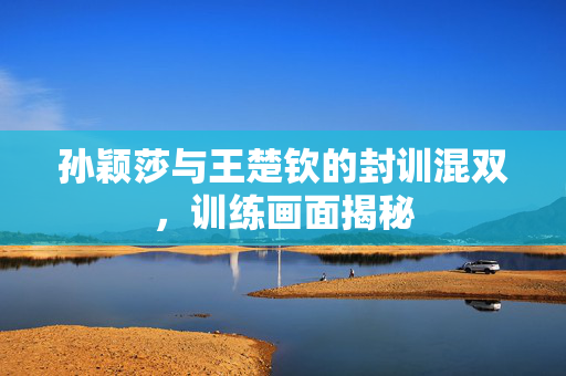 孙颖莎与王楚钦的封训混双，训练画面揭秘