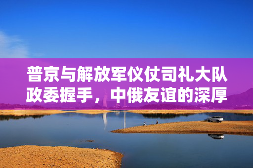 普京与解放军仪仗司礼大队政委握手，中俄友谊的深厚纽带