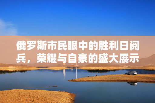 俄罗斯市民眼中的胜利日阅兵，荣耀与自豪的盛大展示