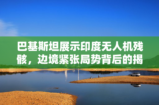 巴基斯坦展示印度无人机残骸，边境紧张局势背后的揭秘