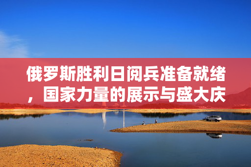 俄罗斯胜利日阅兵准备就绪，国家力量的展示与盛大庆典的背后