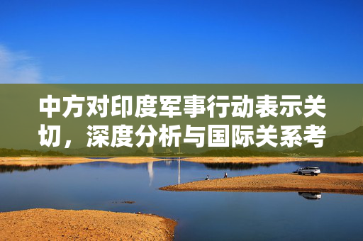 中方对印度军事行动表示关切，深度分析与国际关系考量