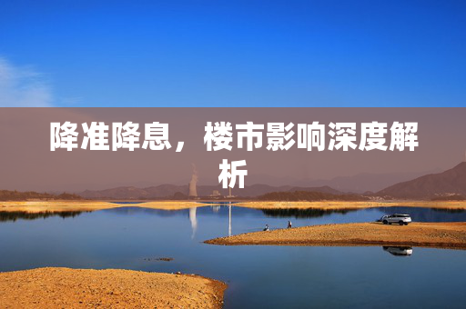 降准降息，楼市影响深度解析