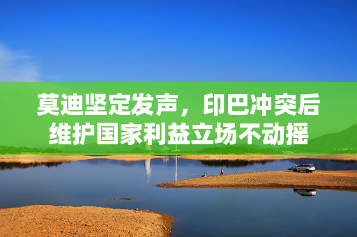 莫迪坚定发声，印巴冲突后维护国家利益立场不动摇
