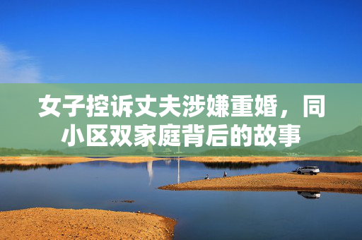 女子控诉丈夫涉嫌重婚，同小区双家庭背后的故事