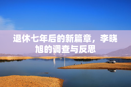 退休七年后的新篇章，李晓旭的调查与反思