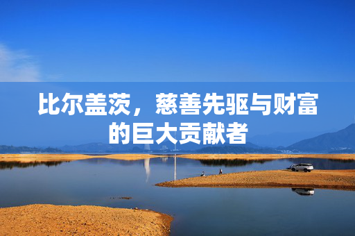 比尔盖茨，慈善先驱与财富的巨大贡献者