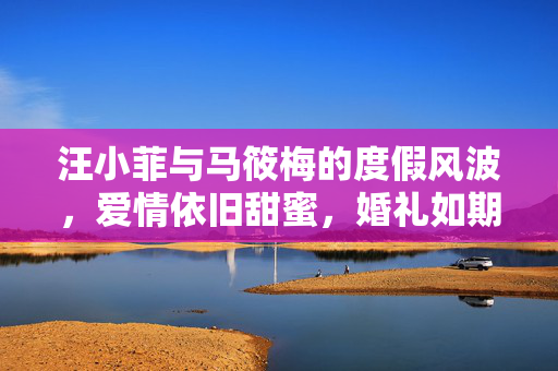 汪小菲与马筱梅的度假风波，爱情依旧甜蜜，婚礼如期举行