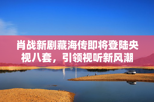 肖战新剧藏海传即将登陆央视八套，引领视听新风潮