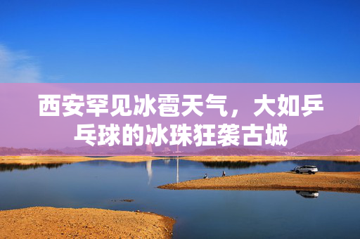 西安罕见冰雹天气，大如乒乓球的冰珠狂袭古城