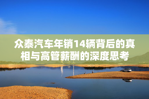 众泰汽车年销14辆背后的真相与高管薪酬的深度思考