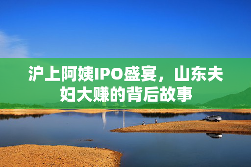 沪上阿姨IPO盛宴，山东夫妇大赚的背后故事