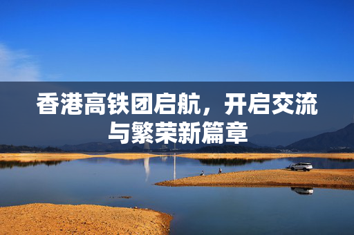 香港高铁团启航，开启交流与繁荣新篇章