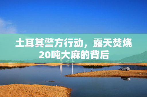 土耳其警方行动，露天焚烧20吨大麻的背后