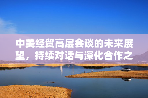 中美经贸高层会谈的未来展望，持续对话与深化合作之路