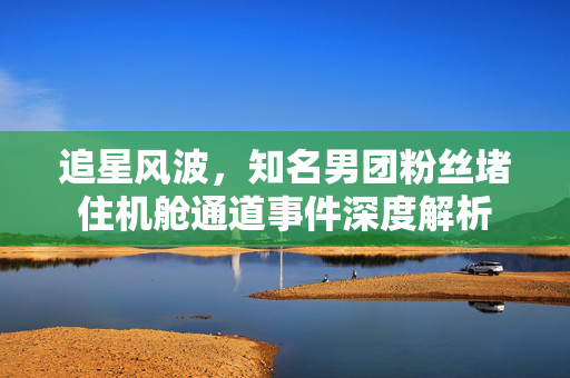 追星风波，知名男团粉丝堵住机舱通道事件深度解析