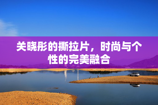 关晓彤的撕拉片，时尚与个性的完美融合
