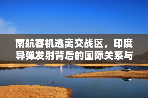 南航客机逃离交战区，印度导弹发射背后的国际关系与安全考量
