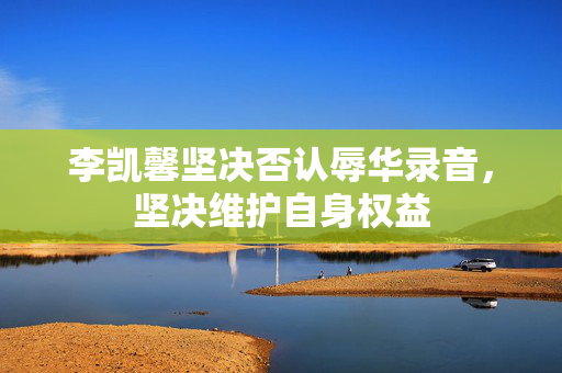李凯馨坚决否认辱华录音，坚决维护自身权益