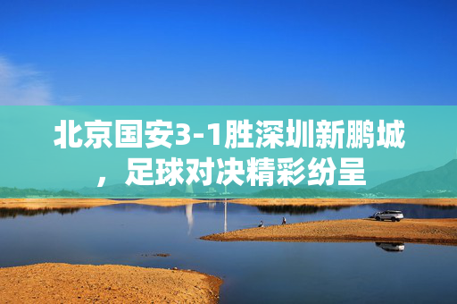 北京国安3-1胜深圳新鹏城，足球对决精彩纷呈